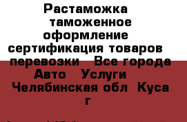 Растаможка - таможенное оформление - сертификация товаров - перевозки - Все города Авто » Услуги   . Челябинская обл.,Куса г.